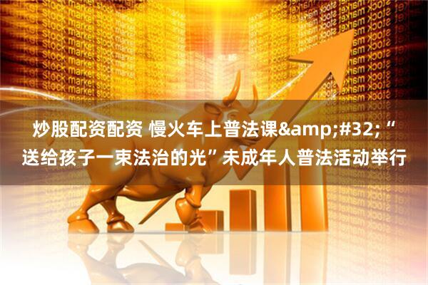 炒股配资配资 慢火车上普法课&#32;“送给孩子一束法治的光”未成年人普法活动举行