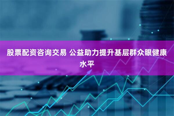 股票配资咨询交易 公益助力提升基层群众眼健康水平