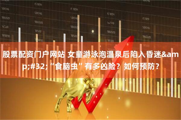 股票配资门户网站 女童游泳泡温泉后陷入昏迷&#32;“食脑虫”有多凶险？如何预防？