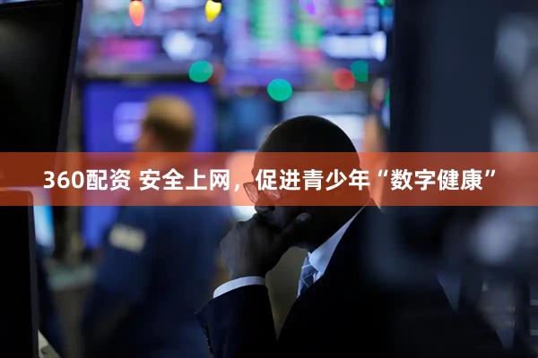 360配资 安全上网，促进青少年“数字健康”