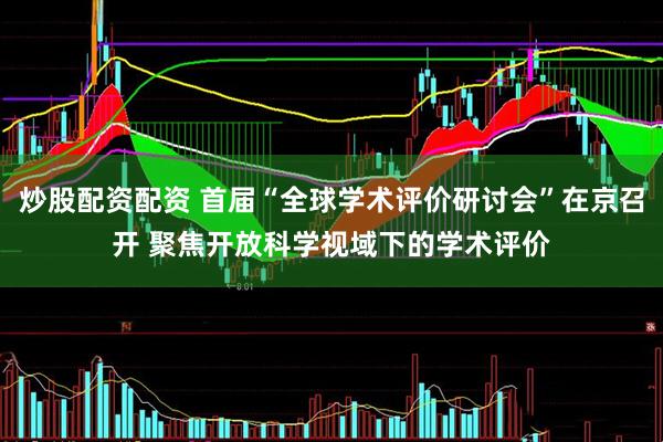 炒股配资配资 首届“全球学术评价研讨会”在京召开 聚焦开放科学视域下的学术评价