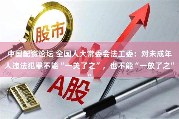中国配资论坛 全国人大常委会法工委：对未成年人违法犯罪不能“一关了之”，也不能“一放了之”