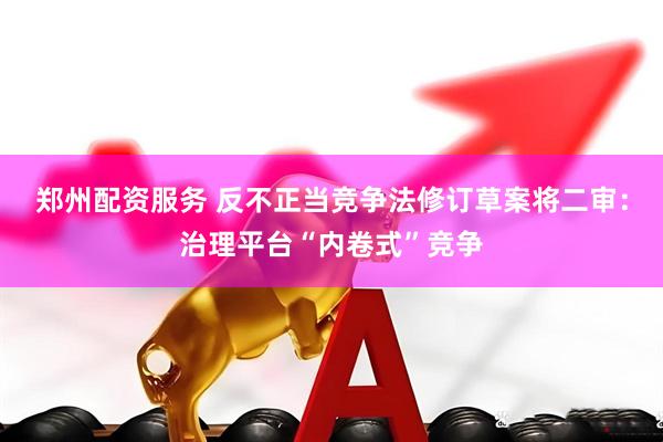 郑州配资服务 反不正当竞争法修订草案将二审：治理平台“内卷式”竞争