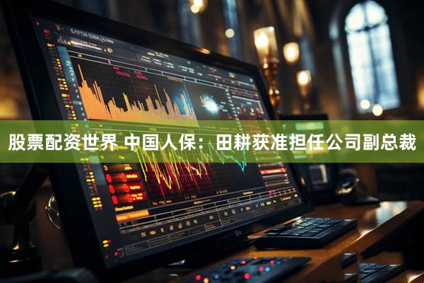 股票配资世界 中国人保：田耕获准担任公司副总裁