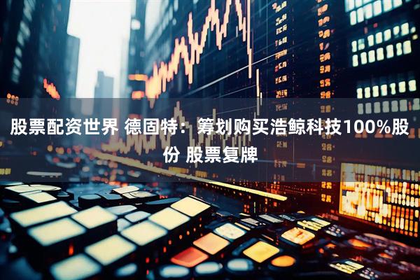 股票配资世界 德固特：筹划购买浩鲸科技100%股份 股票复牌