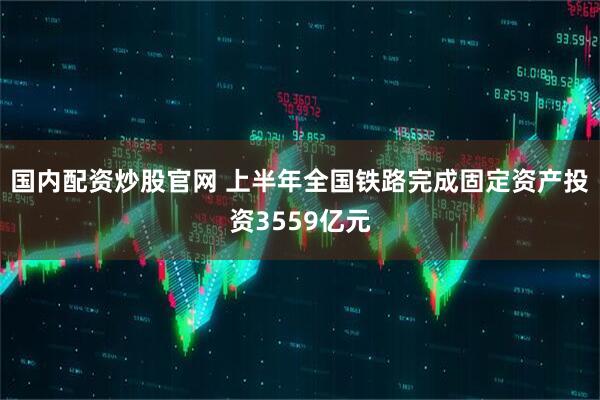 国内配资炒股官网 上半年全国铁路完成固定资产投资3559亿元