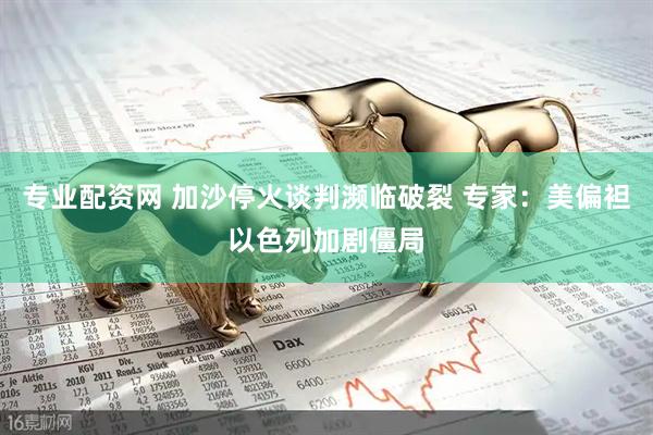 专业配资网 加沙停火谈判濒临破裂 专家：美偏袒以色列加剧僵局