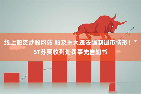 线上配资炒股网站 触及重大违法强制退市情形！*ST苏吴收到处罚事先告知书