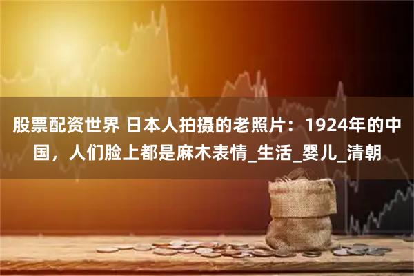 股票配资世界 日本人拍摄的老照片：1924年的中国，人们脸上都是麻木表情_生活_婴儿_清朝