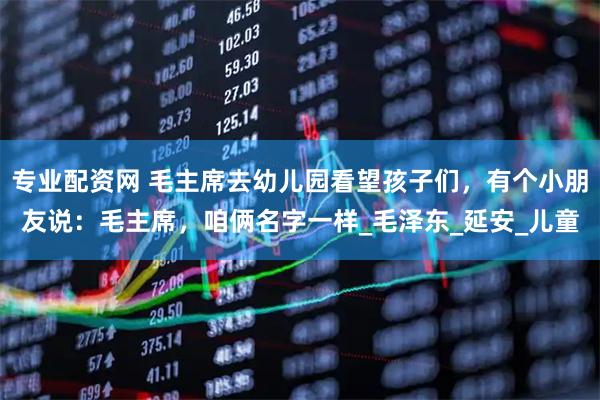 专业配资网 毛主席去幼儿园看望孩子们，有个小朋友说：毛主席，咱俩名字一样_毛泽东_延安_儿童