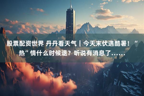 股票配资世界 丹丹看天气｜今天末伏遇酷暑！“热”情什么时候退？听说有消息了……