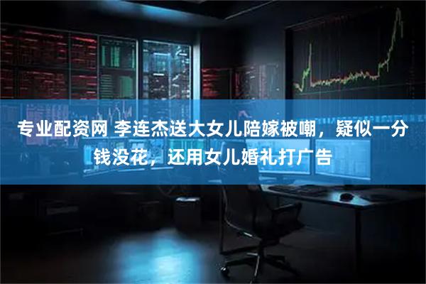 专业配资网 李连杰送大女儿陪嫁被嘲，疑似一分钱没花，还用女儿婚礼打广告