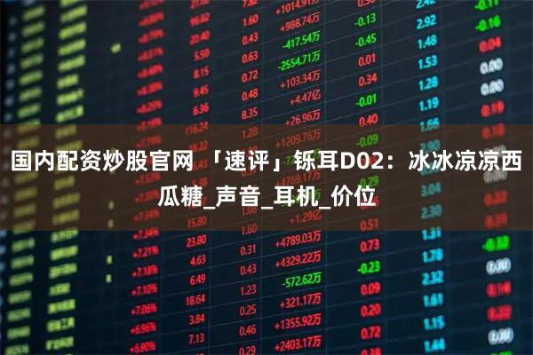 国内配资炒股官网 「速评」铄耳D02：冰冰凉凉西瓜糖_声音_耳机_价位
