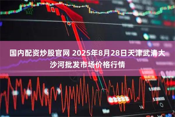 国内配资炒股官网 2025年8月28日天津武清大沙河批发市场价格行情