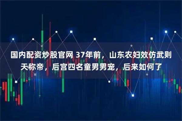 国内配资炒股官网 37年前,山东农妇效仿武则天称帝,后宫四名童男男宠,后来如何了