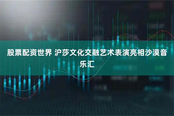 股票配资世界 沪莎文化交融艺术表演亮相沙漠音乐汇
