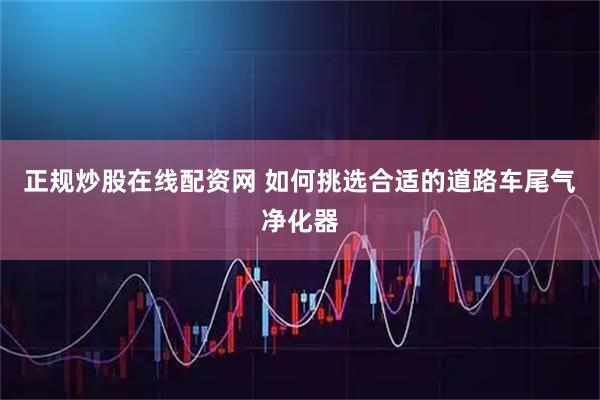 正规炒股在线配资网 如何挑选合适的道路车尾气净化器