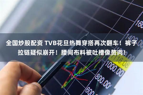 全国炒股配资 TVB花旦热舞穿搭再次翻车!裤子拉链疑似崩开!腰间布料被吐槽像赘肉!
