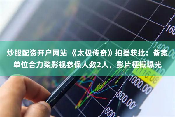 炒股配资开户网站 《太极传奇》拍摄获批：备案单位合力桨影视参保人数2人，影片梗概曝光