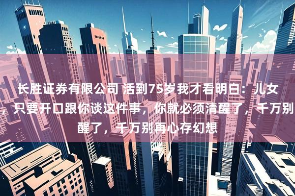 长胜证券有限公司 活到75岁我才看明白：儿女平日再孝顺，只要开口跟你谈这件事，你就必须清醒了，千万别再心存幻想