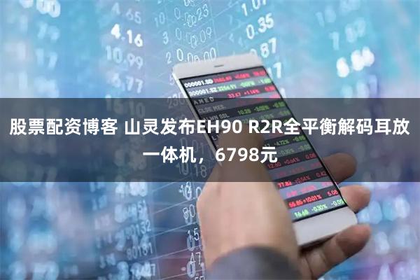 股票配资博客 山灵发布EH90 R2R全平衡解码耳放一体机，6798元