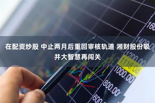 在配资炒股 中止两月后重回审核轨道 湘财股份吸并大智慧再闯关