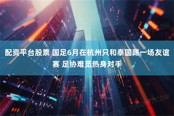 配资平台股票 国足6月在杭州只和泰国踢一场友谊赛 足协难觅热身对手