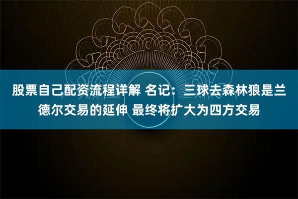 股票自己配资流程详解 名记：三球去森林狼是兰德尔交易的延伸 最终将扩大为四方交易